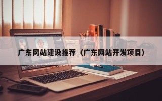 崇左广东网站建设推荐（广东网站开发项目）