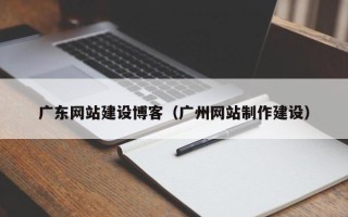 崇左广东网站建设博客（广州网站制作建设）