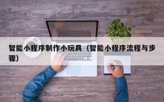 崇左智能小程序制作小玩具（智能小程序流程与步骤）