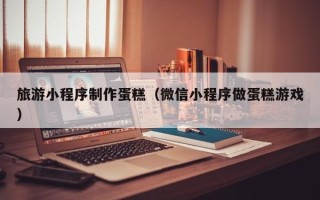 崇左旅游小程序制作蛋糕（微信小程序做蛋糕游戏）
